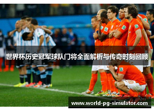 世界杯历史冠军球队门将全面解析与传奇时刻回顾