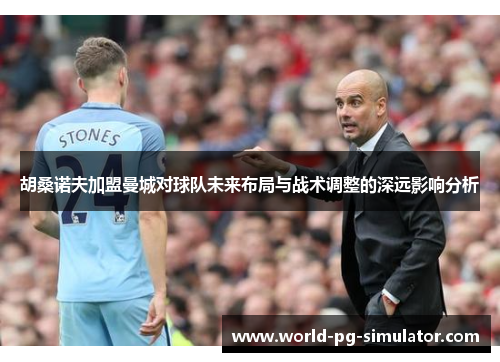 胡桑诺夫加盟曼城对球队未来布局与战术调整的深远影响分析