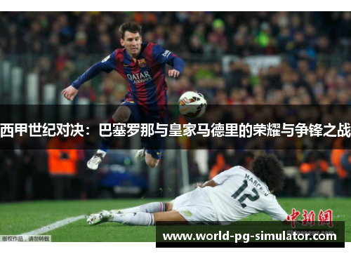 西甲世纪对决:巴塞罗那与皇家马德里的荣耀与争锋之战 西甲世纪对决:巴塞罗那与皇家马德里的荣耀与争锋之战