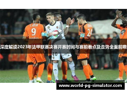 深度解读2023年法甲联赛决赛开赛时间与赛前看点及走势全面前瞻