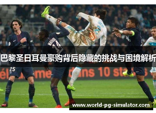 巴黎圣日耳曼豪购背后隐藏的挑战与困境解析