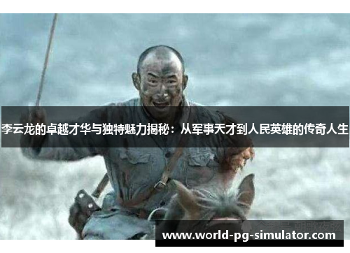 李云龙的卓越才华与独特魅力揭秘：从军事天才到人民英雄的传奇人生