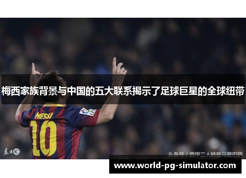 梅西家族背景与中国的五大联系揭示了足球巨星的全球纽带